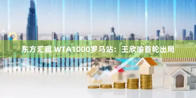 东方汇赢 WTA1000罗马站：王欣瑜首轮出局