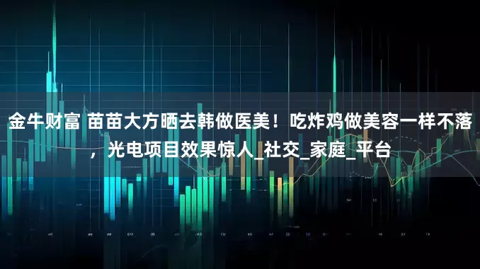 金牛财富 苗苗大方晒去韩做医美！吃炸鸡做美容一样不落，光电项目效果惊人_社交_家庭_平台