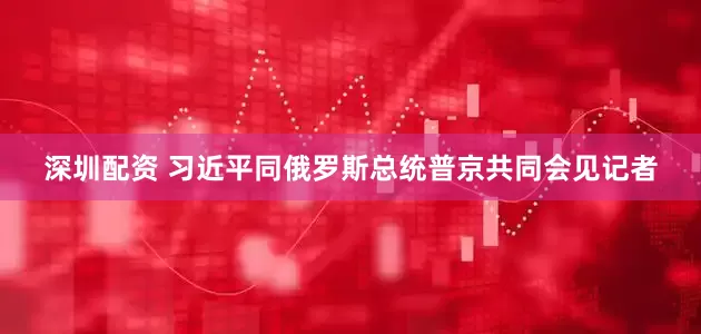 深圳配资 习近平同俄罗斯总统普京共同会见记者