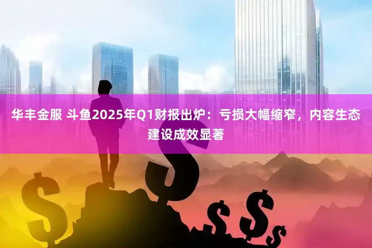 华丰金服 斗鱼2025年Q1财报出炉：亏损大幅缩窄，内容生态建设成效显著