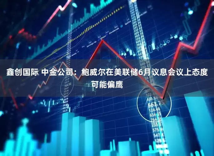 鑫创国际 中金公司：鲍威尔在美联储6月议息会议上态度可能偏鹰