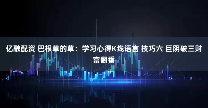 亿融配资 巴根草的草：学习心得K线语言 技巧六 巨阴破三财富翻番