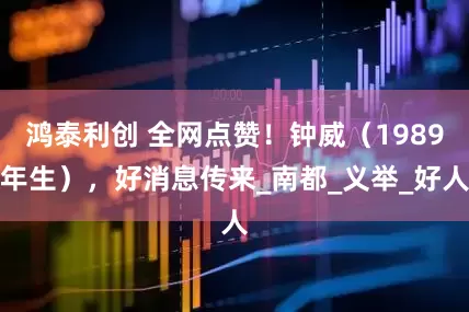 鸿泰利创 全网点赞！钟威（1989年生），好消息传来_南都_义举_好人