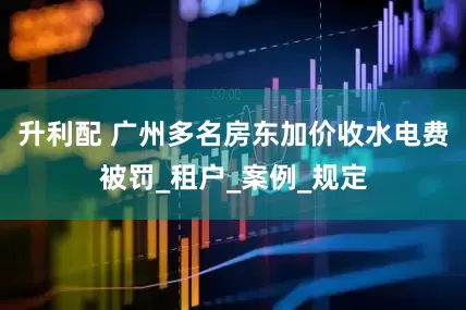 升利配 广州多名房东加价收水电费被罚_租户_案例_规定