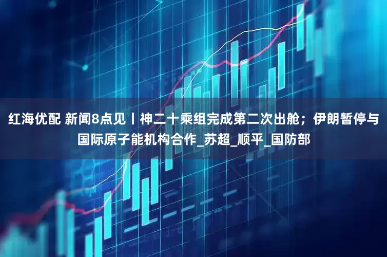 红海优配 新闻8点见丨神二十乘组完成第二次出舱；伊朗暂停与国际原子能机构合作_苏超_顺平_国防部