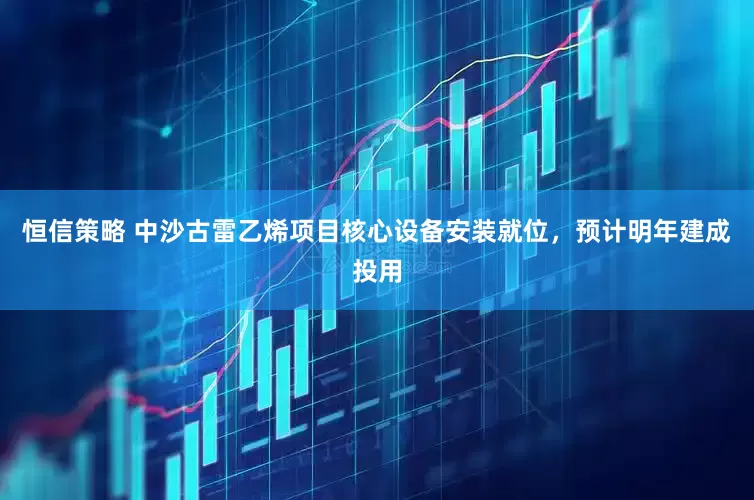 恒信策略 中沙古雷乙烯项目核心设备安装就位，预计明年建成投用