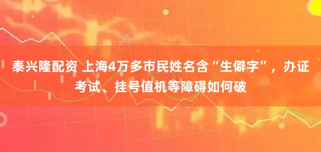 泰兴隆配资 上海4万多市民姓名含“生僻字”，办证考试、挂号值机等障碍如何破