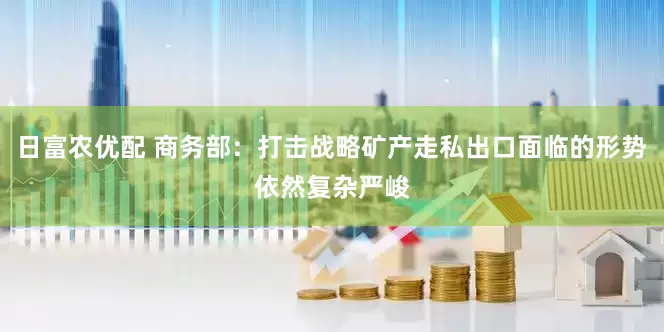 日富农优配 商务部：打击战略矿产走私出口面临的形势依然复杂严峻