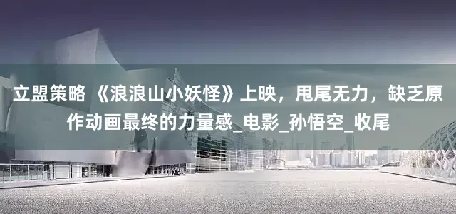 立盟策略 《浪浪山小妖怪》上映，甩尾无力，缺乏原作动画最终的力量感_电影_孙悟空_收尾