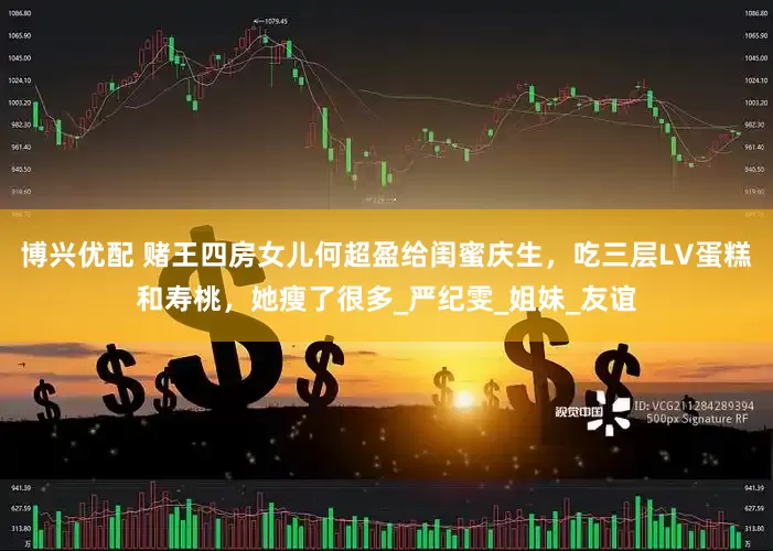 博兴优配 赌王四房女儿何超盈给闺蜜庆生，吃三层LV蛋糕和寿桃，她瘦了很多_严纪雯_姐妹_友谊