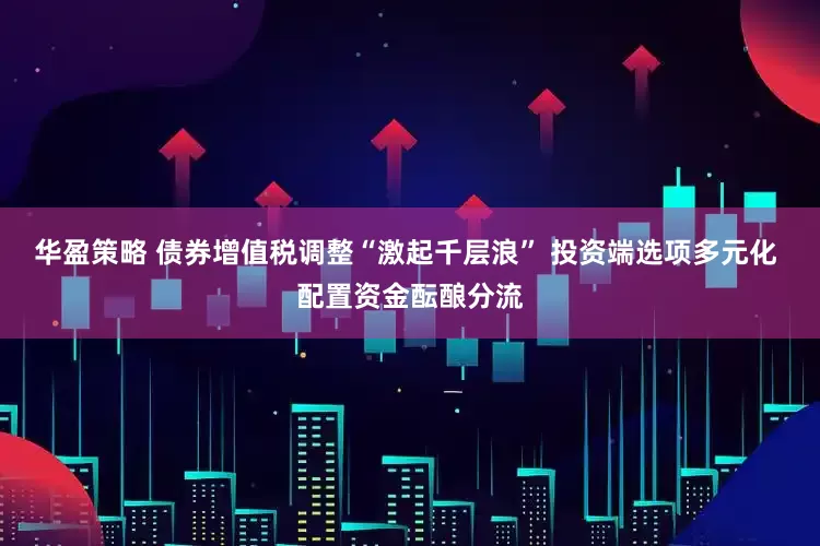 华盈策略 债券增值税调整“激起千层浪” 投资端选项多元化 配置资金酝酿分流