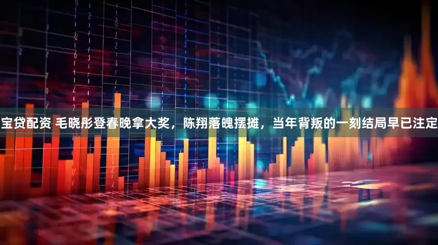 宝贷配资 毛晓彤登春晚拿大奖，陈翔落魄摆摊，当年背叛的一刻结局早已注定