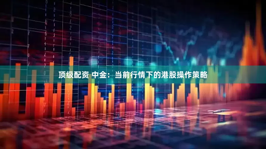 顶级配资 中金：当前行情下的港股操作策略