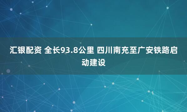 汇银配资 全长93.8公里 四川南充至广安铁路启动建设