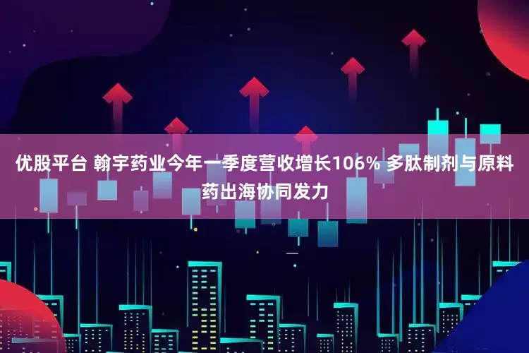 优股平台 翰宇药业今年一季度营收增长106% 多肽制剂与原料药出海协同发力