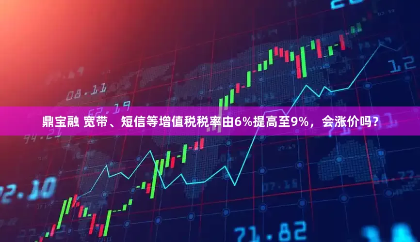 鼎宝融 宽带、短信等增值税税率由6%提高至9%，会涨价吗？