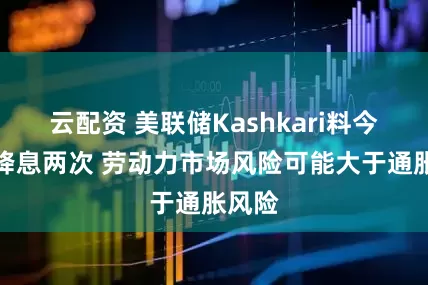 云配资 美联储Kashkari料今年再降息两次 劳动力市场风险可能大于通胀风险