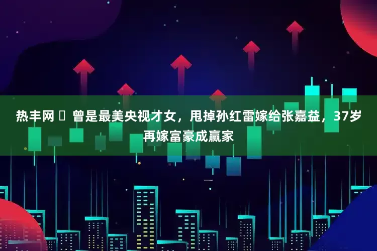 热丰网 ​曾是最美央视才女，甩掉孙红雷嫁给张嘉益，37岁再嫁富豪成赢家