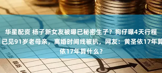 华星配资 杨子新女友被曝已秘密生子？狗仔曝4天行程细节，已见91岁老母亲，离婚时间线被扒，网友：黄圣依17年算什么？