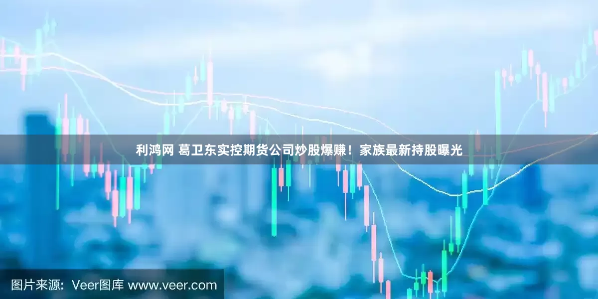 利鸿网 葛卫东实控期货公司炒股爆赚！家族最新持股曝光