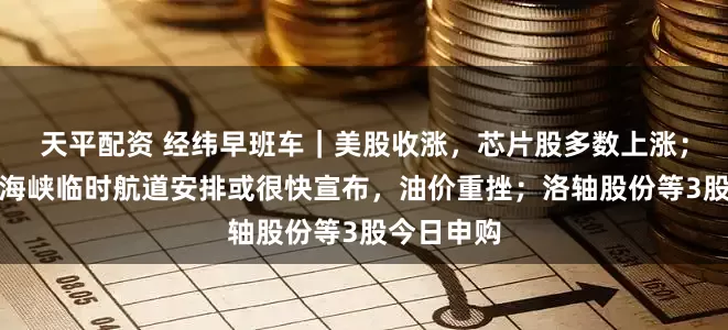 天平配资 经纬早班车|美股收涨,芯片股多数上涨;霍尔木兹海峡临时航道安排或很快宣布,油价重挫;洛轴股份等3股今日申购